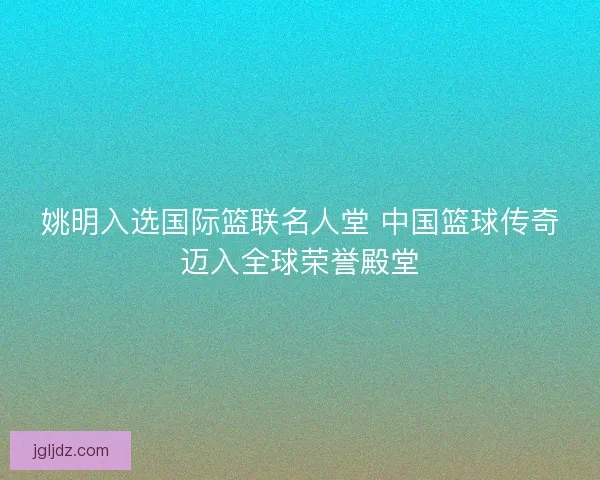 姚明入选国际篮联名人堂 中国篮球传奇迈入全球荣誉殿堂
